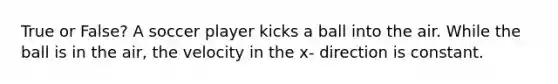 True or False? A soccer player kicks a ball into the air. While the ball is in the air, the velocity in the x- direction is constant.