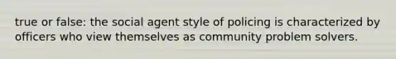 true or false: the social agent style of policing is characterized by officers who view themselves as community problem solvers.