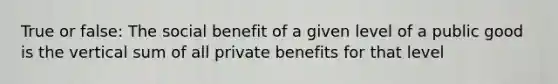 True or false: The social benefit of a given level of a public good is the vertical sum of all private benefits for that level