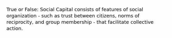 True or False: Social Capital consists of features of social organization - such as trust between citizens, norms of reciprocity, and group membership - that facilitate collective action.