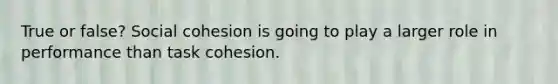 True or false? Social cohesion is going to play a larger role in performance than task cohesion.