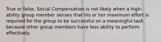 True or false, Social Compensation is not likely when a high-ability group member senses that his or her maximum effort is required for the group to be successful on a meaningful task because other group members have less ability to perform effectively.