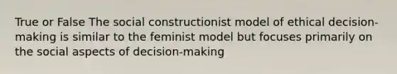 True or False The social constructionist model of ethical decision-making is similar to the feminist model but focuses primarily on the social aspects of decision-making