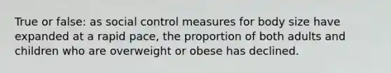 True or false: as social control measures for body size have expanded at a rapid pace, the proportion of both adults and children who are overweight or obese has declined.