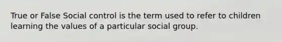 True or False Social control is the term used to refer to children learning the values of a particular social group.