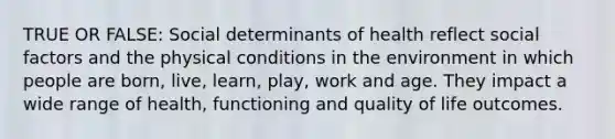 TRUE OR FALSE: Social determinants of health reflect social factors and the physical conditions in the environment in which people are born, live, learn, play, work and age. They impact a wide range of health, functioning and quality of life outcomes.