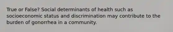 True or False? Social determinants of health such as socioeconomic status and discrimination may contribute to the burden of gonorrhea in a community.