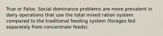 True or False. Social dominance problems are more prevalent in dairy operations that use the total mixed ration system compared to the traditional feeding system (forages fed separately from concentrate feeds).