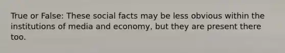 True or False: These social facts may be less obvious within the institutions of media and economy, but they are present there too.