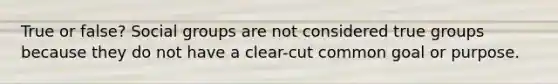 True or false? Social groups are not considered true groups because they do not have a clear-cut common goal or purpose.