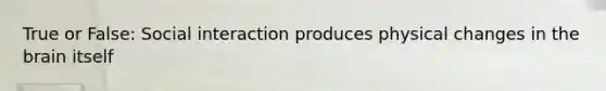 True or False: Social interaction produces physical changes in the brain itself