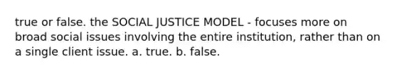 true or false. the SOCIAL JUSTICE MODEL - focuses more on broad social issues involving the entire institution, rather than on a single client issue. a. true. b. false.