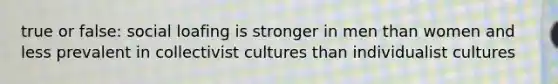 true or false: social loafing is stronger in men than women and less prevalent in collectivist cultures than individualist cultures