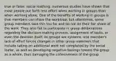 true or false: social loathing: numerous studies have shown that most people put forth less effort when working in groups than when working alone. One of the benefits of working in groups is that members can share the workload, but oftentimes, some group members take this too far and do not do their fair share of the work. They also fail to participate in group deliberations regarding the decision-making process, assignment of tasks, or even the decision itself. As groups are systems, one member's lack of effort forces changes in other group members that include taking on additional work not completed by the social loafer, as well as developing negative feelings toward the group as a whole, thus damaging the cohesiveness of the group