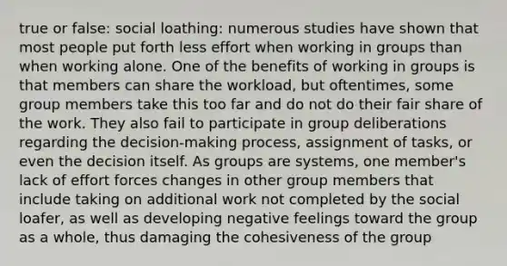 true or false: social loathing: numerous studies have shown that most people put forth less effort when working in groups than when working alone. One of the benefits of working in groups is that members can share the workload, but oftentimes, some group members take this too far and do not do their fair share of the work. They also fail to participate in group deliberations regarding the decision-making process, assignment of tasks, or even the decision itself. As groups are systems, one member's lack of effort forces changes in other group members that include taking on additional work not completed by the social loafer, as well as developing negative feelings toward the group as a whole, thus damaging the cohesiveness of the group