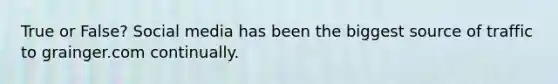 True or False? Social media has been the biggest source of traffic to grainger.com continually.