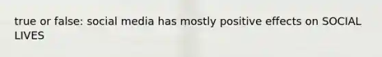 true or false: social media has mostly positive effects on SOCIAL LIVES