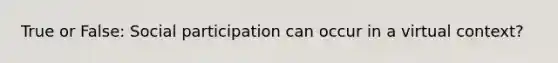 True or False: Social participation can occur in a virtual context?