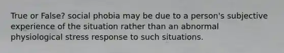 True or False? social phobia may be due to a person's subjective experience of the situation rather than an abnormal physiological stress response to such situations.