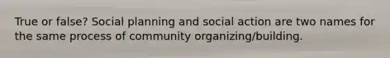 True or false? Social planning and social action are two names for the same process of community organizing/building.