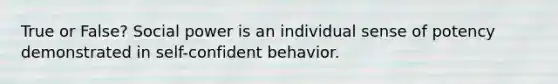 True or False? Social power is an individual sense of potency demonstrated in self-confident behavior.