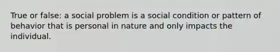 True or false: a social problem is a social condition or pattern of behavior that is personal in nature and only impacts the individual.