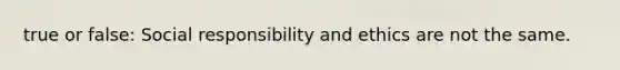 true or false: Social responsibility and ethics are not the same.