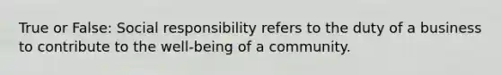 True or False: Social responsibility refers to the duty of a business to contribute to the well-being of a community.