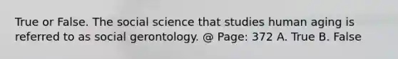 True or False. The social science that studies human aging is referred to as social gerontology. @ Page: 372 A. True B. False