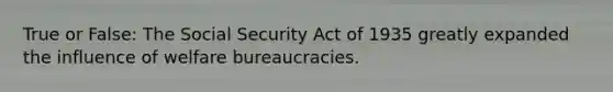 True or False: The Social Security Act of 1935 greatly expanded the influence of welfare bureaucracies.