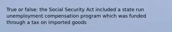 True or false: the Social Security Act included a state run unemployment compensation program which was funded through a tax on imported goods