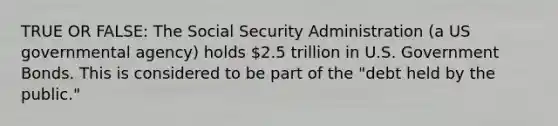 TRUE OR FALSE: The Social Security Administration (a US governmental agency) holds 2.5 trillion in U.S. Government Bonds. This is considered to be part of the "debt held by the public."