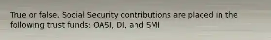 True or false. Social Security contributions are placed in the following trust funds: OASI, DI, and SMI