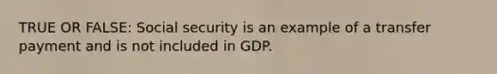 TRUE OR FALSE: Social security is an example of a transfer payment and is not included in GDP.