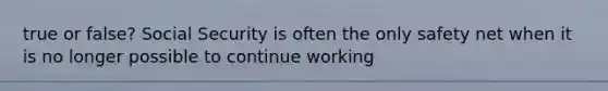 true or false? Social Security is often the only safety net when it is no longer possible to continue working