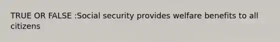TRUE OR FALSE :Social security provides welfare benefits to all citizens