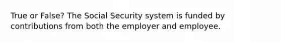 True or False? The Social Security system is funded by contributions from both the employer and employee.