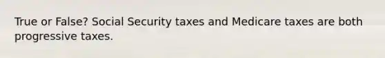 True or False? Social Security taxes and Medicare taxes are both progressive taxes.