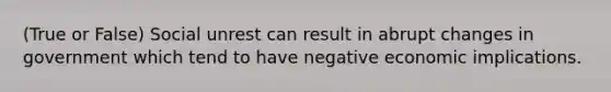 (True or False) Social unrest can result in abrupt changes in government which tend to have negative economic implications.