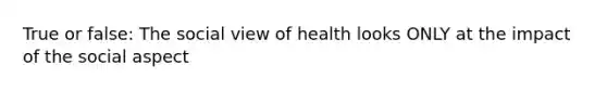 True or false: The social view of health looks ONLY at the impact of the social aspect