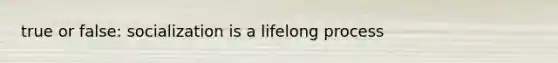 true or false: socialization is a lifelong process