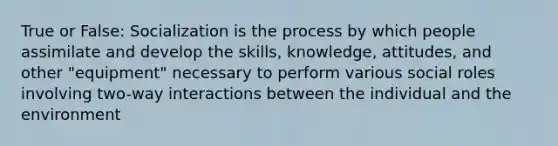 True or False: Socialization is the process by which people assimilate and develop the skills, knowledge, attitudes, and other "equipment" necessary to perform various social roles involving two-way interactions between the individual and the environment