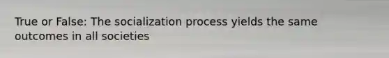 True or False: The socialization process yields the same outcomes in all societies