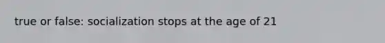true or false: socialization stops at the age of 21