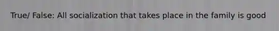 True/ False: All socialization that takes place in the family is good