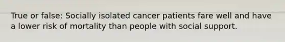 True or false: Socially isolated cancer patients fare well and have a lower risk of mortality than people with social support.