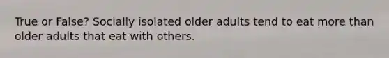 True or False? Socially isolated older adults tend to eat more than older adults that eat with others.