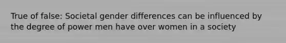 True of false: Societal gender differences can be influenced by the degree of power men have over women in a society