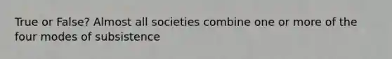 True or False? Almost all societies combine one or more of the four modes of subsistence