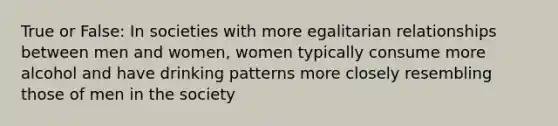 True or False: In societies with more egalitarian relationships between men and women, women typically consume more alcohol and have drinking patterns more closely resembling those of men in the society